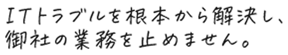 ITトラブルを根本から解決し、御社の業務を止めません。